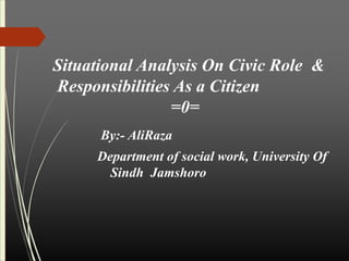 Situational Analysis On Civic Role &
Responsibilities As a Citizen
=0=
By:- AliRaza
Department of social work, University Of
Sindh Jamshoro
 