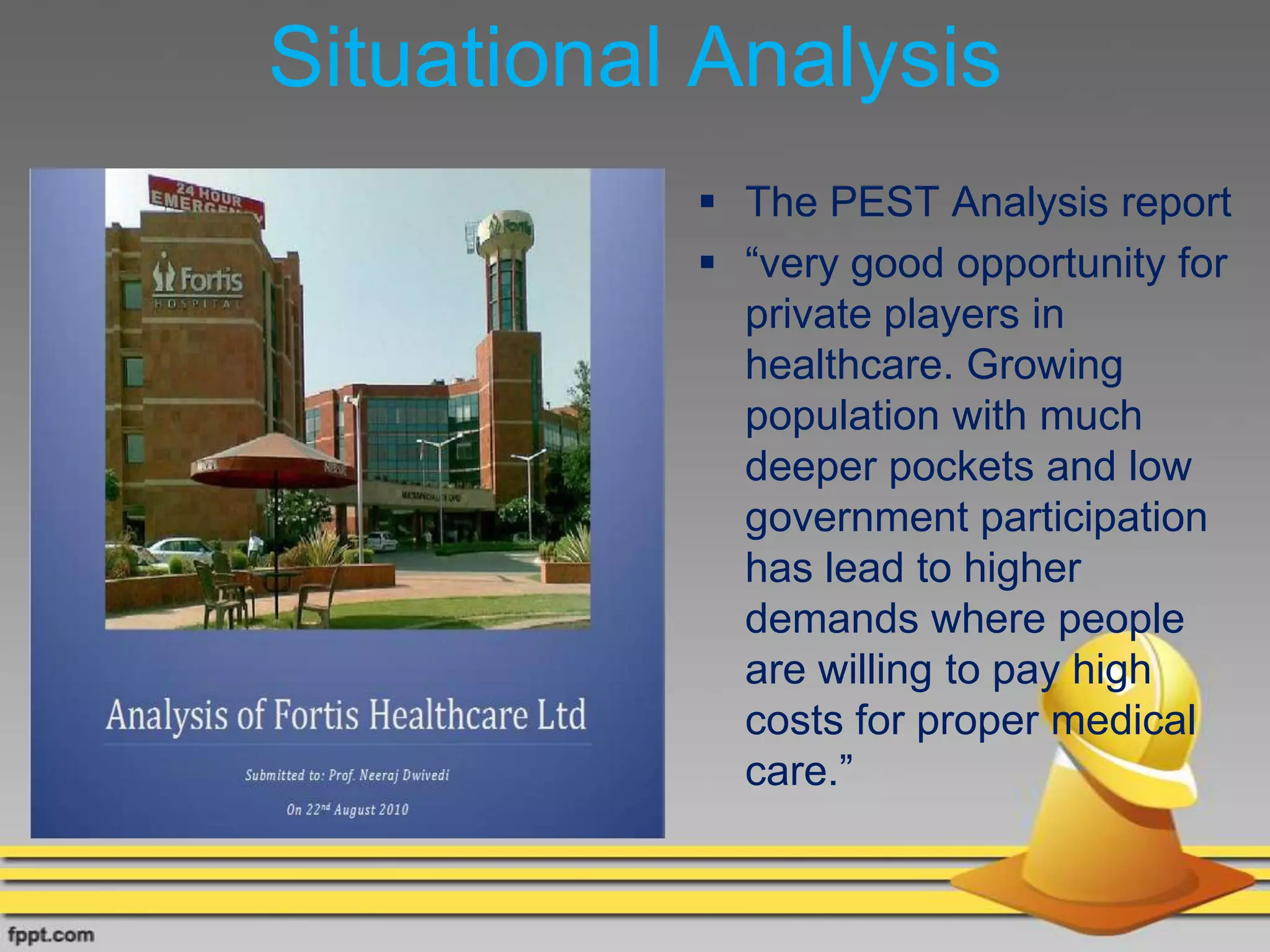 Situational Analysis
•
 The PEST Analysis report
 “very good opportunity for
private players in
healthcare. Growing
population with much
deeper pockets and low
government participation
has lead to higher
demands where people
are willing to pay high
costs for proper medical
care.”
 