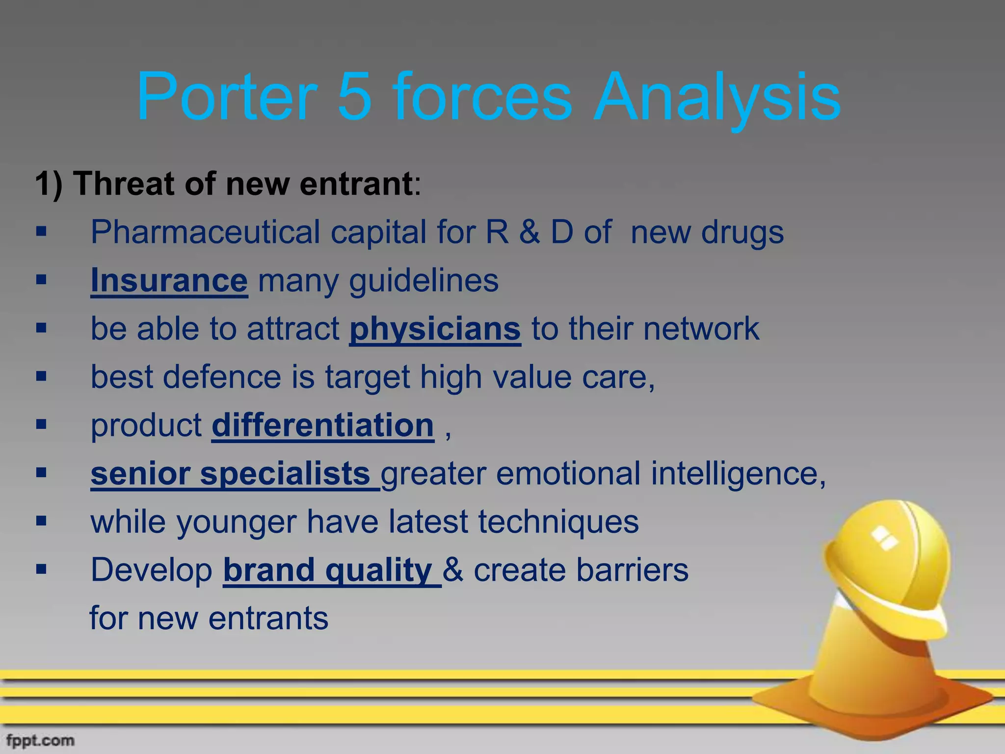 Porter 5 forces Analysis
1) Threat of new entrant:
 Pharmaceutical capital for R & D of new drugs
 Insurance many guidelines
 be able to attract physicians to their network
 best defence is target high value care,
 product differentiation ,
 senior specialists greater emotional intelligence,
 while younger have latest techniques
 Develop brand quality & create barriers
for new entrants
 
