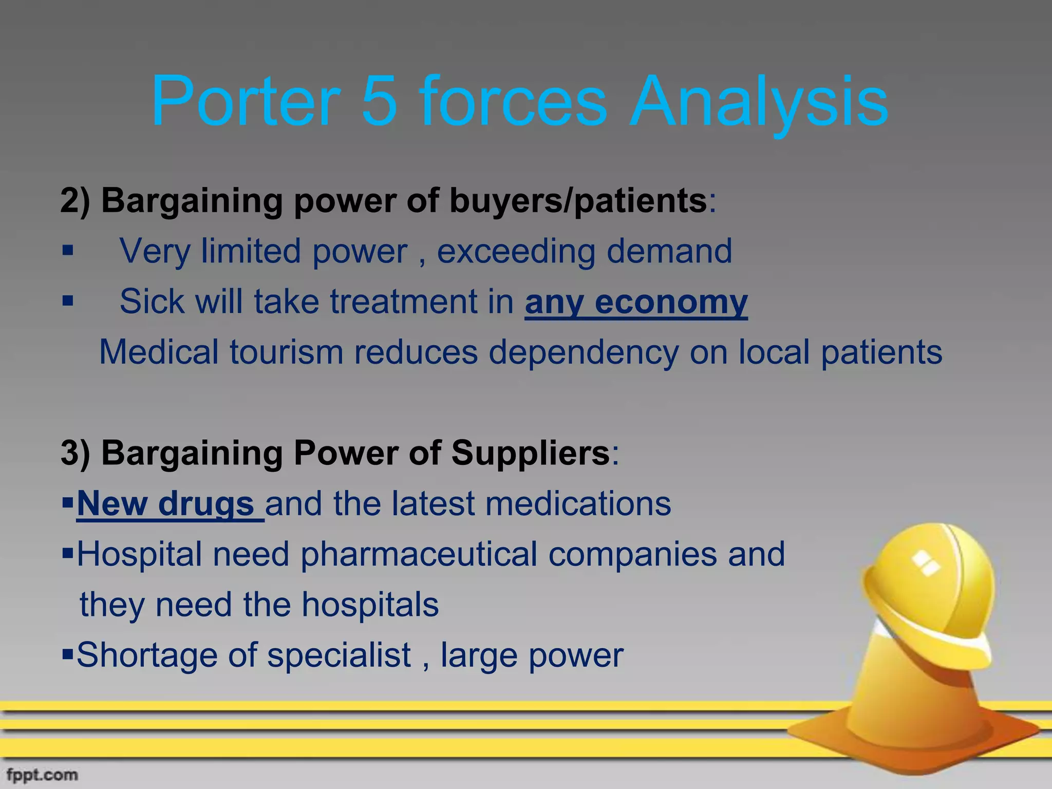 Porter 5 forces Analysis
2) Bargaining power of buyers/patients:
 Very limited power , exceeding demand
 Sick will take treatment in any economy
Medical tourism reduces dependency on local patients
3) Bargaining Power of Suppliers:
New drugs and the latest medications
Hospital need pharmaceutical companies and
they need the hospitals
Shortage of specialist , large power
 