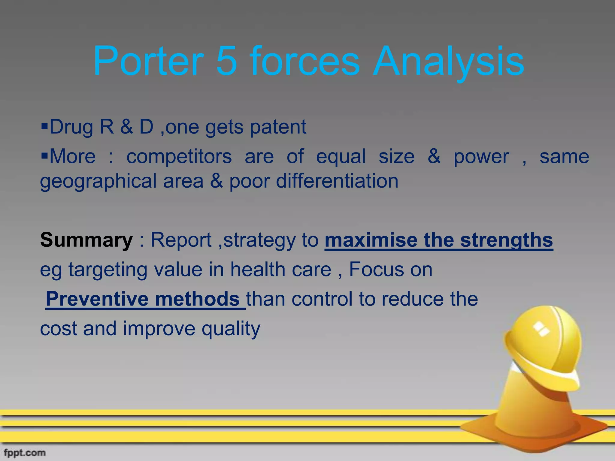 Porter 5 forces Analysis
Drug R & D ,one gets patent
More : competitors are of equal size & power , same
geographical area & poor differentiation
Summary : Report ,strategy to maximise the strengths
eg targeting value in health care , Focus on
Preventive methods than control to reduce the
cost and improve quality
 