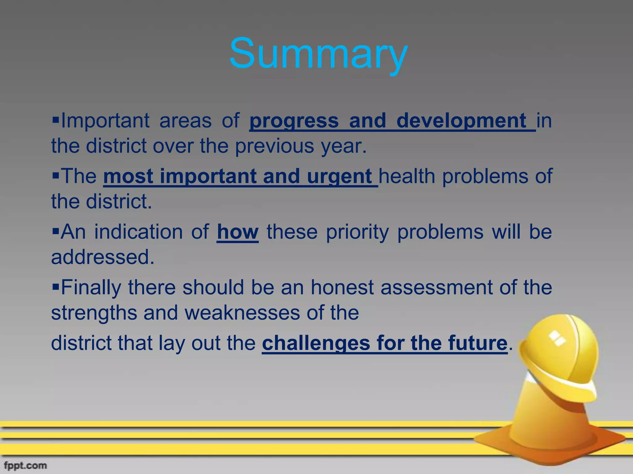 Summary
Important areas of progress and development in
the district over the previous year.
The most important and urgent health problems of
the district.
An indication of how these priority problems will be
addressed.
Finally there should be an honest assessment of the
strengths and weaknesses of the
district that lay out the challenges for the future.
 
