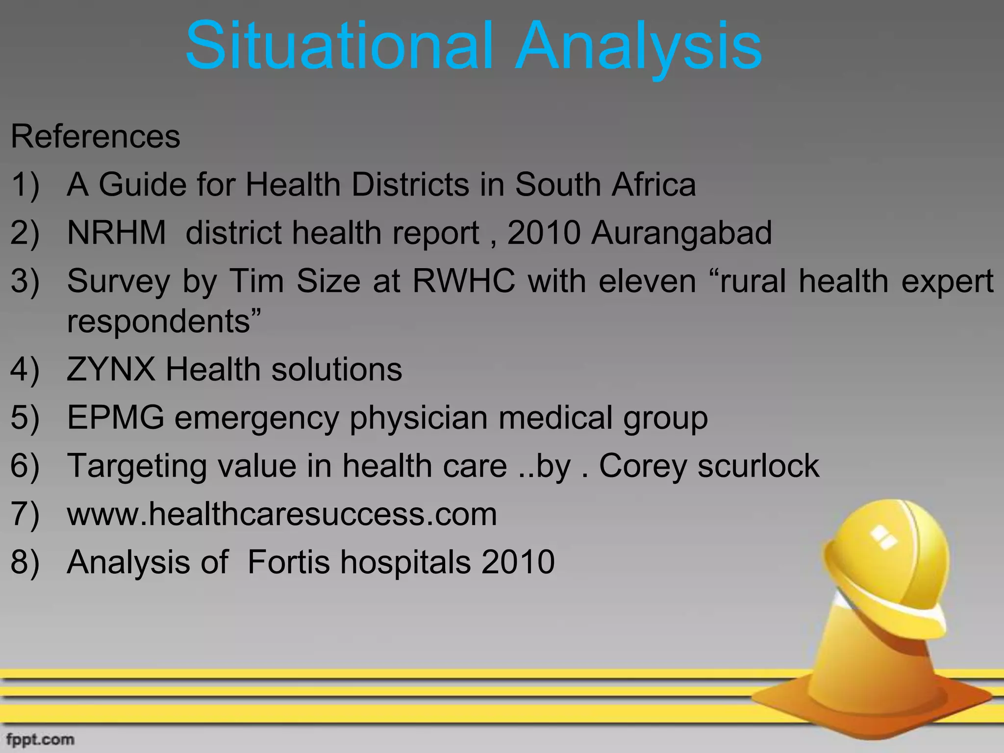 Situational Analysis
References
1) A Guide for Health Districts in South Africa
2) NRHM district health report , 2010 Aurangabad
3) Survey by Tim Size at RWHC with eleven “rural health expert
respondents”
4) ZYNX Health solutions
5) EPMG emergency physician medical group
6) Targeting value in health care ..by . Corey scurlock
7) www.healthcaresuccess.com
8) Analysis of Fortis hospitals 2010
 