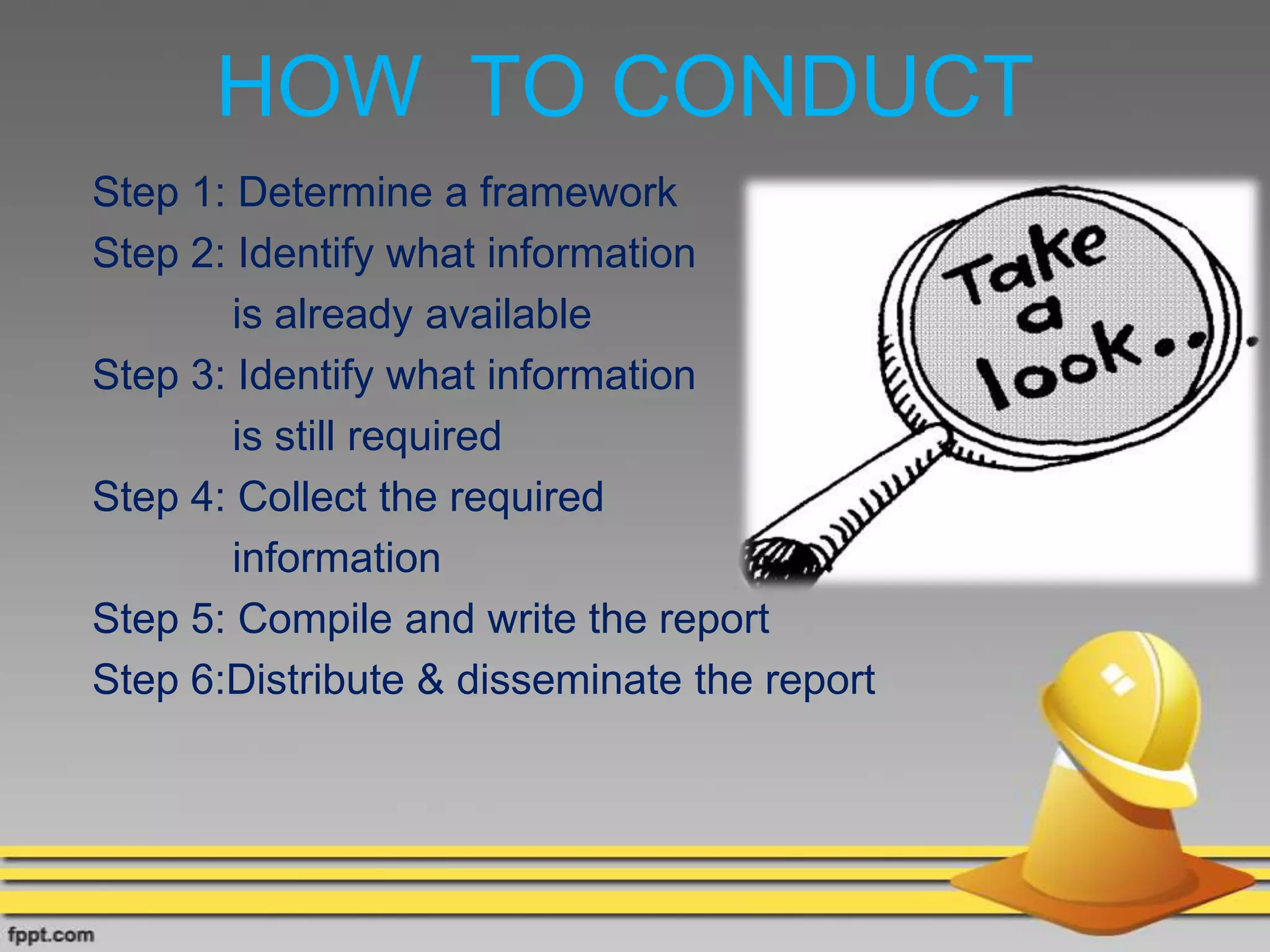 HOW TO CONDUCT
Step 1: Determine a framework
Step 2: Identify what information
is already available
Step 3: Identify what information
is still required
Step 4: Collect the required
information
Step 5: Compile and write the report
Step 6:Distribute & disseminate the report
 