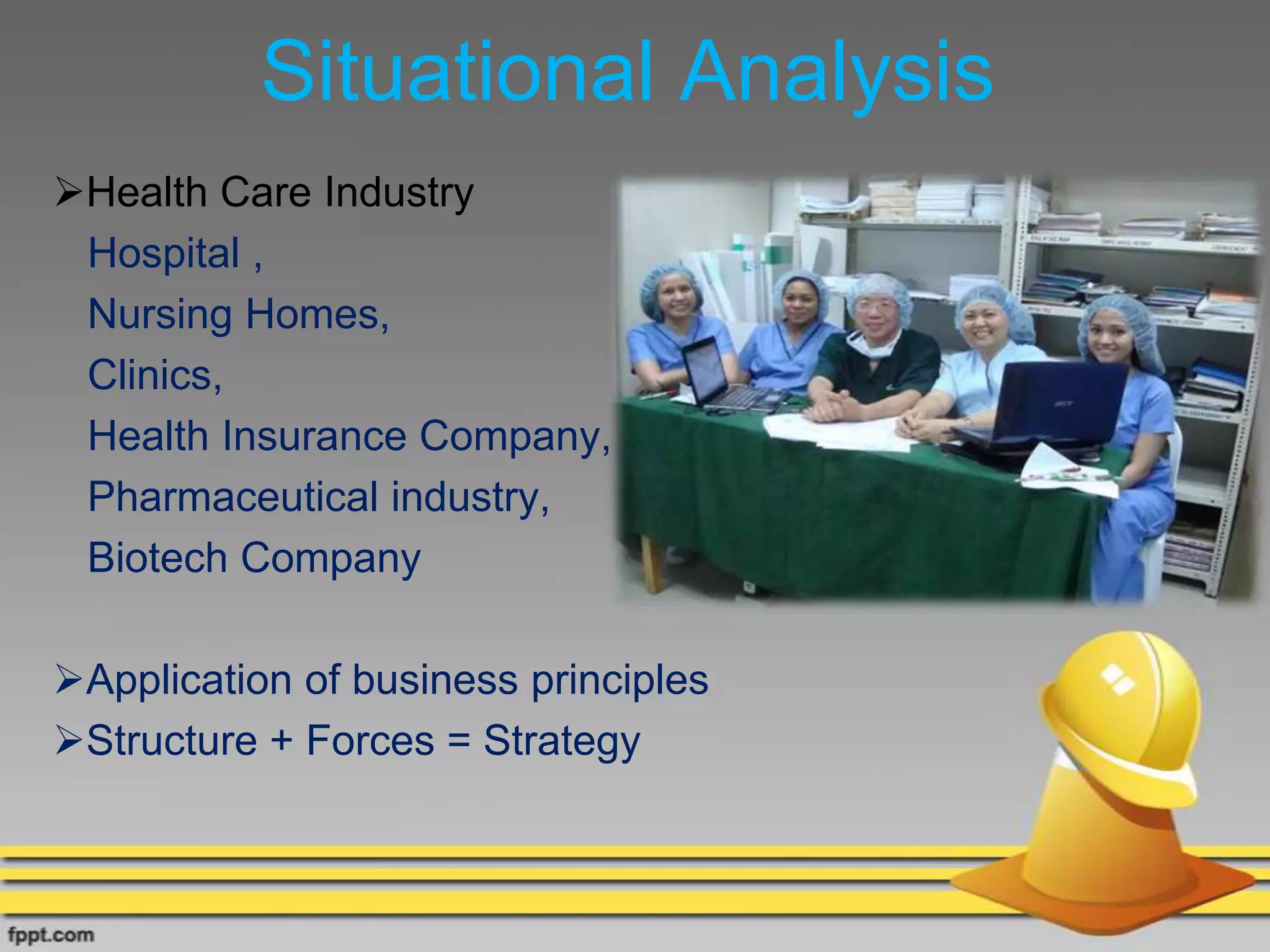 Situational Analysis
Health Care Industry
Hospital ,
Nursing Homes,
Clinics,
Health Insurance Company,
Pharmaceutical industry,
Biotech Company
Application of business principles
Structure + Forces = Strategy
 