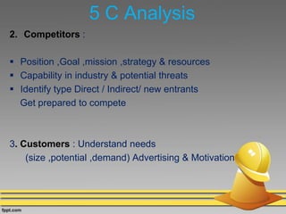 5 C Analysis
2. Competitors :
 Position ,Goal ,mission ,strategy & resources
 Capability in industry & potential threats
 Identify type Direct / Indirect/ new entrants
Get prepared to compete
3. Customers : Understand needs
(size ,potential ,demand) Advertising & Motivation
 