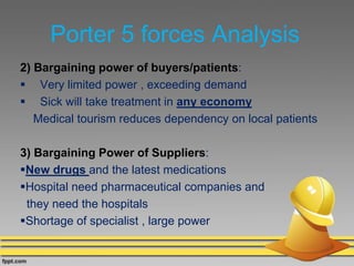 Porter 5 forces Analysis
2) Bargaining power of buyers/patients:
 Very limited power , exceeding demand
 Sick will take treatment in any economy
Medical tourism reduces dependency on local patients
3) Bargaining Power of Suppliers:
New drugs and the latest medications
Hospital need pharmaceutical companies and
they need the hospitals
Shortage of specialist , large power
 