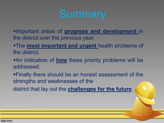 Summary
Important areas of progress and development in
the district over the previous year.
The most important and urgent health problems of
the district.
An indication of how these priority problems will be
addressed.
Finally there should be an honest assessment of the
strengths and weaknesses of the
district that lay out the challenges for the future.
 