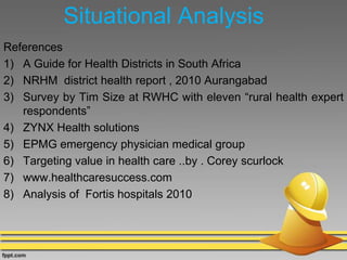 Situational Analysis
References
1) A Guide for Health Districts in South Africa
2) NRHM district health report , 2010 Aurangabad
3) Survey by Tim Size at RWHC with eleven “rural health expert
respondents”
4) ZYNX Health solutions
5) EPMG emergency physician medical group
6) Targeting value in health care ..by . Corey scurlock
7) www.healthcaresuccess.com
8) Analysis of Fortis hospitals 2010
 