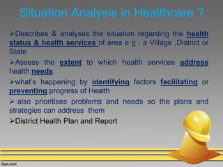 Situation Analysis in Healthcare ?
Describes & analyses the situation regarding the health
status & health services of area e g : a Village ,District or
State
Assess the extent to which health services address
health needs
what’s happening by identifying factors facilitating or
preventing progress of Health
 also prioritises problems and needs so the plans and
strategies can address them
District Health Plan and Report
 