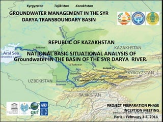 Kyrgyzstan

Tajikistan

Kazakhstan

GROUNDWATER MANAGEMENT IN THE SYR
DARYA TRANSBOUNDARY BASIN

REPUBLIC OF KAZAKHSTAN
NATIONAL BASIC SITUATIONAL ANALYSIS OF
Groundwater IN THE BASIN OF THE SYR DARYA RIVER.

PROJECT PREPARATION PHASE
INCEPTION MEETING
Paris – February 3-4, 2014

 