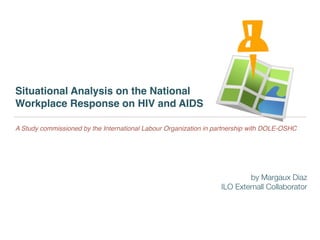 Situational Analysis on the National
Workplace Response on HIV and AIDS
A Study commissioned by the International Labour Organization in partnership with DOLE-OSHC
by Margaux Diaz
ILO Externall Collaborator
 