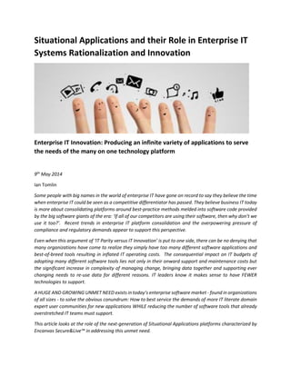 Situational Applications and their Role in Enterprise IT
Systems Rationalization and Innovation
Enterprise IT Innovation: Producing an infinite variety of applications to serve
the needs of the many on one technology platform
Version 2 - Updated 14th
May 2014
Ian Tomlin
Some people with big names in the world of enterprise IT have gone on record to say they believe the time
when enterprise IT could be seen as a competitive differentiator has passed. They believe business IT today
is more about consolidating platforms around best-practice methods melded into software code provided
by the big software giants of the era: ‘If all of our competitors are using their software, then why don’t we
use it too?’. Recent trends in enterprise IT platform consolidation and the overpowering pressure of
compliance and regulatory demands appear to support this perspective.
Even when this argument of ‘IT Parity versus IT Innovation’ is put to one side, there can be no denying that
many organizations have come to realize they simply have too many different software applications and
best-of-breed tools resulting in inflated IT operating costs. The consequential impact on IT budgets of
adopting many different software tools lies not only in their onward support and maintenance costs but
the significant increase in complexity of managing change, bringing data together and supporting ever
changing needs to re-use data for different reasons. IT leaders know it makes sense to have FEWER
technologies to support.
A HUGE AND GROWING UNMET NEED exists in today’s enterprise software market - found in organizations
of all sizes - to solve the obvious conundrum: How to best service the demands of more IT literate domain
expert user communities for new applications WHILE reducing the number of software tools that already
overstretched IT teams must support.
This article looks at the role of the next-generation of Situational Applications platforms characterized by
Encanvas Secure&Live™ in addressing this unmet need.
 