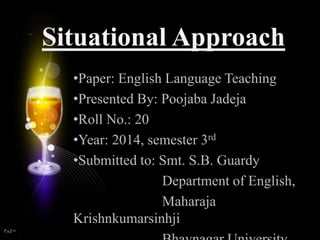 Situational Approach 
•Paper: English Language Teaching 
•Presented By: Poojaba Jadeja 
•Roll No.: 20 
•Year: 2014, semester 3rd 
•Submitted to: Smt. S.B. Guardy 
Department of English, 
Maharaja 
Krishnkumarsinhji 
Bhavnagar University 
 