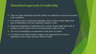 Situational approach to leadership
 There are many leadership styles that a leader can implement to be more successful
in the workplace.
 One of these styles is situational leadership, which is when a leader adjusts their
type of leadership to best suit a particular situation or task.
 Situational leadership is a leadership style in which a leader adapts their style of
leading to suit the current work environment and/or needs of a team.
 This style of leadership is not dependent on the skills of a leader
 It is based on the leader's ability to adjust to the requirements of a team or
organization to be a better and more effective leader.
 