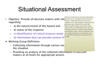 Situational Assessment
                                                     Note from CrisisCommons volunteers: Being able to
• Objective: Provide all decision makers with relevant information
                                                     identify where a fuel pipeline break (nature &
                                                     extent) is really important--but even more
  regarding:                                         valuable is if it is also possible to quickly say: The
                                                     petroleum leak is likely to ﬂow down hill--
   –   a) the nature/extent of the hazard and        follow the path of water, here are the ﬂood
                                                     maps for this area. Downhill and near the area
   –   b) status of the response                     of the leak, there are 3 assisted living facilities
                                                     with 90 beds, at least 1/3rd are expected to be
   –   c) identiﬁcation of critical resource needs   non mobile--fusing the new information with
                                                     pre-established information-creating context.
                                                     caroldn
   –   d) information that can provide context for decision making
• Working Group Deﬁnition:
   – Collecting information through various means which is relevant to
     the situation
   – Providing an analysis of the collected information to decision
     makers at all levels for appropriate actions
 