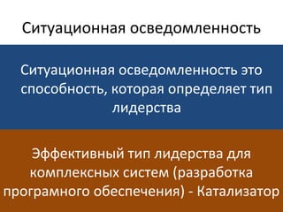 Ситуационная осведомленность
Ситуационная осведомленность это
способность, которая определяет тип
лидерства
Эффективный тип лидерства для
комплексных систем (разработка
програмного обеспечения) - Катализатор
 