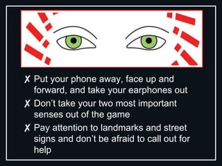 ✘ Put your phone away, face up and
forward, and take your earphones out
✘ Don’t take your two most important
senses out of the game
✘ Pay attention to landmarks and street
signs and don’t be afraid to call out for
help
 