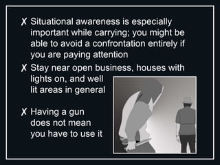 ✘ Situational awareness is especially
important while carrying; you might be
able to avoid a confrontation entirely if
you are paying attention
✘ Stay near open business, houses with
lights on, and well
lit areas in general
✘ Having a gun
does not mean
you have to use it
 