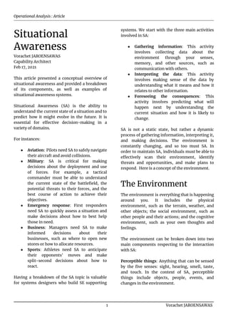 Operational Analysis : Article
Situational
Awareness
Vorachet JAROENSAWAS
Capability Architect
Feb 17, 2021
This article presented a conceptual overview of
situational awareness and provided a breakdown
of its components, as well as examples of
situational awareness systems.
Situational Awareness (SA) is the ability to
understand the current state of a situation and to
predict how it might evolve in the future. It is
essential for effective decision-making in a
variety of domains.
For instances:
● Aviation: Pilots need SA to safely navigate
their aircraft and avoid collisions.
● Military: SA is critical for making
decisions about the deployment and use
of forces. For example, a tactical
commander must be able to understand
the current state of the battlefield, the
potential threats to their forces, and the
best course of action to achieve their
objectives.
● Emergency response: First responders
need SA to quickly assess a situation and
make decisions about how to best help
those in need.
● Business: Managers need SA to make
informed decisions about their
businesses, such as where to open new
stores or how to allocate resources.
● Sports: Athletes need SA to anticipate
their opponents' moves and make
split-second decisions about how to
react.
Having a breakdown of the SA topic is valuable
for systems designers who build SE supporting
systems. We start with the three main activities
involved in SA:
● Gathering information: This activity
involves collecting data about the
environment through your senses,
memory, and other sources, such as
communication with others.
● Interpreting the data: This activity
involves making sense of the data by
understanding what it means and how it
relates to other information.
● Foreseeing the consequences: This
activity involves predicting what will
happen next by understanding the
current situation and how it is likely to
change.
SA is not a static state, but rather a dynamic
process of gathering information, interpreting it,
and making decisions. The environment is
constantly changing, and so too must SA. In
order to maintain SA, individuals must be able to
effectively scan their environment, identify
threats and opportunities, and make plans to
respond. Here is a concept of the environment.
The Environment
The environment is everything that is happening
around you. It includes the physical
environment, such as the terrain, weather, and
other objects; the social environment, such as
other people and their actions; and the cognitive
environment, such as your own thoughts and
feelings.
The environment can be broken down into two
main components respecting to the interaction
with SA:
Perceptible things: Anything that can be sensed
by the five senses: sight, hearing, smell, taste,
and touch. In the context of SA, perceptible
things include objects, people, events, and
changes in the environment.
1 Vorachet JAROENSAWAS
 