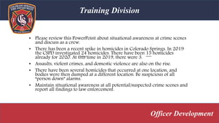 • Please review this PowerPoint about situational awareness at crime scenes
and discuss as a crew.
• There has been a recent spike in homicides in Colorado Springs. In 2019
the CSPD investigated 24 homicides. There have been 15 homicides
already for 2020. At this time in 2019, there were 3.
• Assaults, violent crimes, and domestic violence are also on the rise.
• There have been several homicides that occurred at one location, and
bodies were then dumped at a different location. Be suspicious of all
“person down” alarms.
• Maintain situational awareness at all potential/suspected crime scenes and
report all findings to law enforcement.
Training Division
Officer Development
 