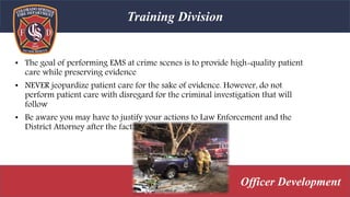 • The goal of performing EMS at crime scenes is to provide high-quality patient
care while preserving evidence
• NEVER jeopardize patient care for the sake of evidence. However, do not
perform patient care with disregard for the criminal investigation that will
follow
• Be aware you may have to justify your actions to Law Enforcement and the
District Attorney after the fact
Training Division
Officer Development
 