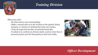 Training Division
Officer Development
When you enter:
- Be observant to your surroundings
- Make a mental note as to the location of the patient, blood,
weapons, or articles of clothing that seem out of place
- Treat all suspected suicides as potential homicides
- If called in to confirm an obvious death, send no more than 2
personnel (often just the Paramedic) to limit foot traffic.
 