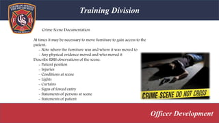 Training Division
Officer Development
Crime Scene Documentation
At times it may be necessary to move furniture to gain access to the
patient:
- Note where the furniture was and where it was moved to
- Any physical evidence moved and who moved it
Describe EMS observations of the scene:
- Patient position
- Injuries
- Conditions at scene
- Lights
- Curtains
- Signs of forced entry
- Statements of persons at scene
- Statements of patient
 