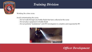 Training Division
Officer Development
Working the crime scene:
Avoid contaminating the scene:
- Do not walk through any bodily fluids that have collected at the scene
- Do not place equipment in bodily fluids
- Do not perform “washdowns” until PD investigation is complete and requested by PD
 