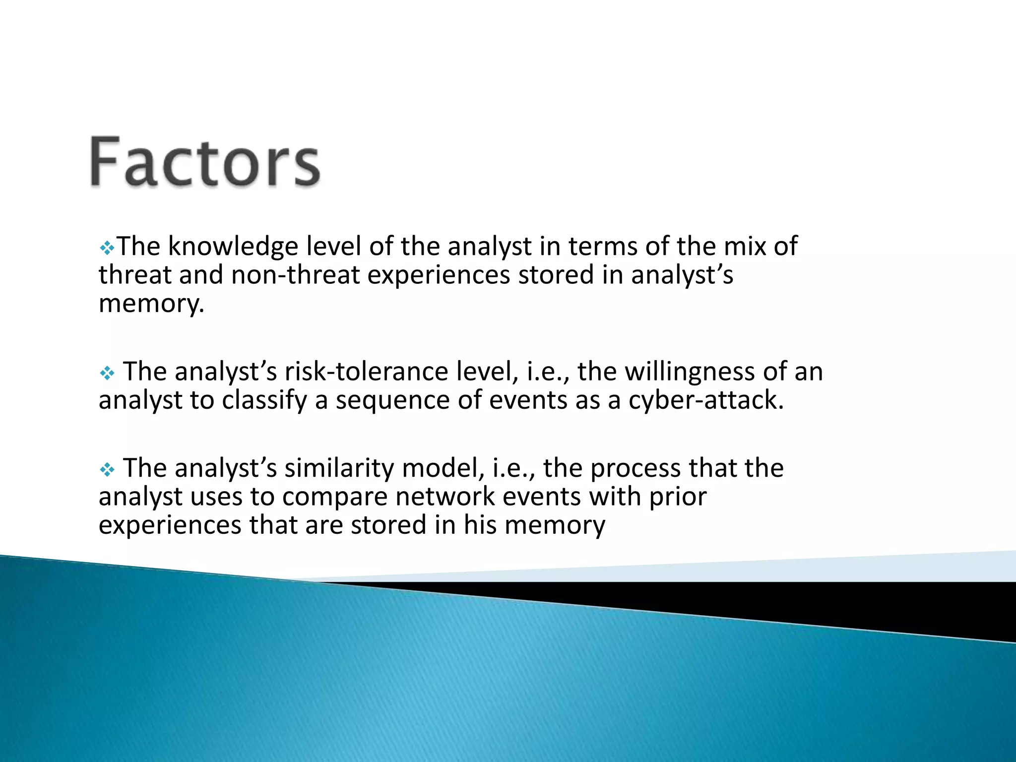 The knowledge level of the analyst in terms of the mix of
threat and non-threat experiences stored in analyst’s
memory.
 The analyst’s risk-tolerance level, i.e., the willingness of an
analyst to classify a sequence of events as a cyber-attack.
 The analyst’s similarity model, i.e., the process that the
analyst uses to compare network events with prior
experiences that are stored in his memory
 