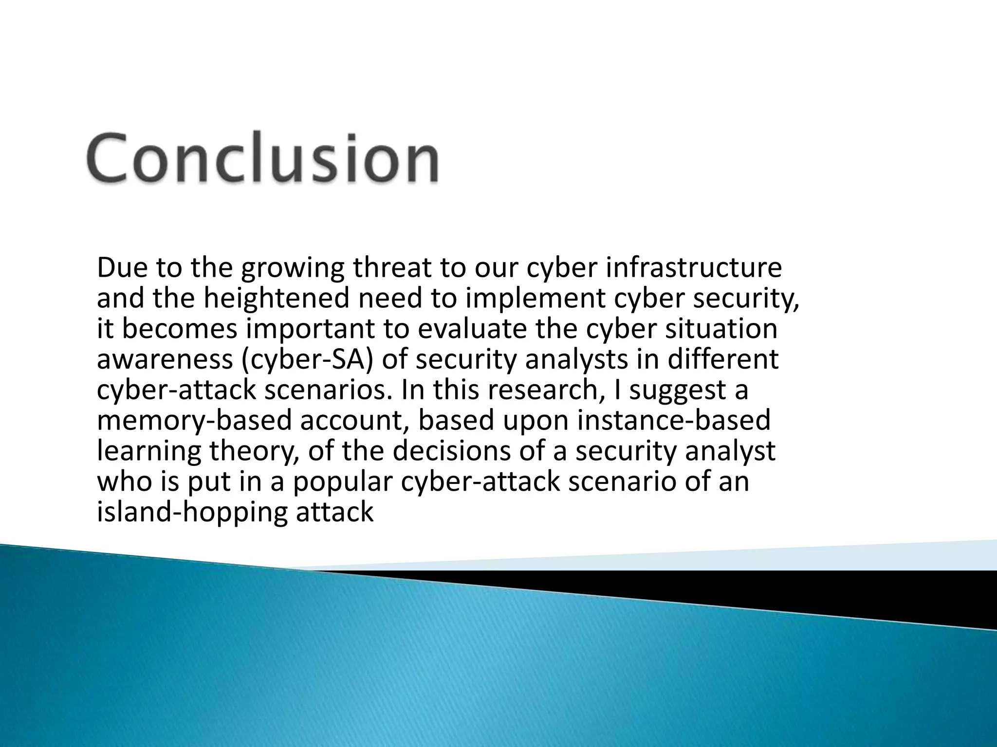 Due to the growing threat to our cyber infrastructure
and the heightened need to implement cyber security,
it becomes important to evaluate the cyber situation
awareness (cyber-SA) of security analysts in different
cyber-attack scenarios. In this research, I suggest a
memory-based account, based upon instance-based
learning theory, of the decisions of a security analyst
who is put in a popular cyber-attack scenario of an
island-hopping attack
 