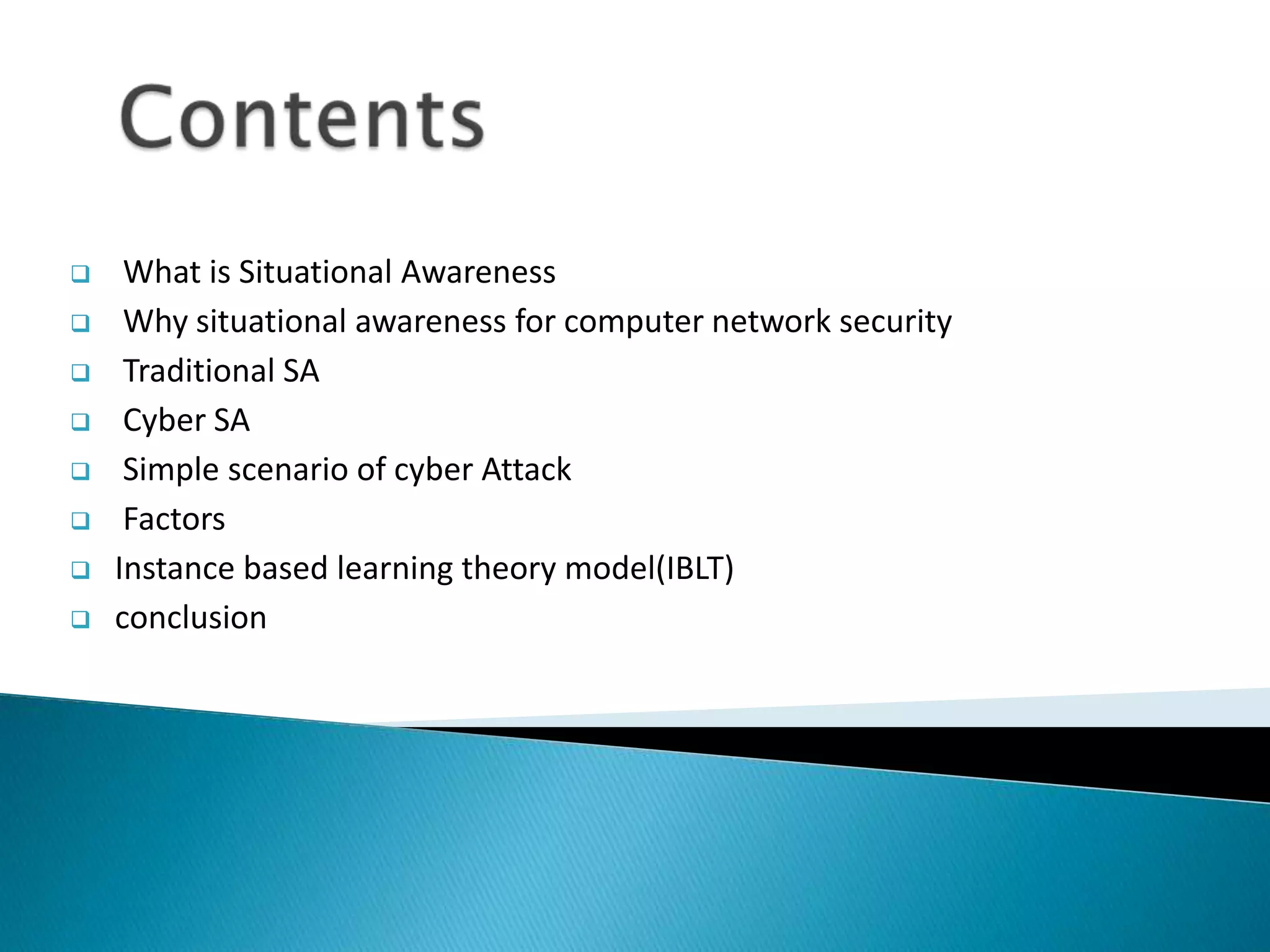  What is Situational Awareness
 Why situational awareness for computer network security
 Traditional SA
 Cyber SA
 Simple scenario of cyber Attack
 Factors
 Instance based learning theory model(IBLT)
 conclusion
 