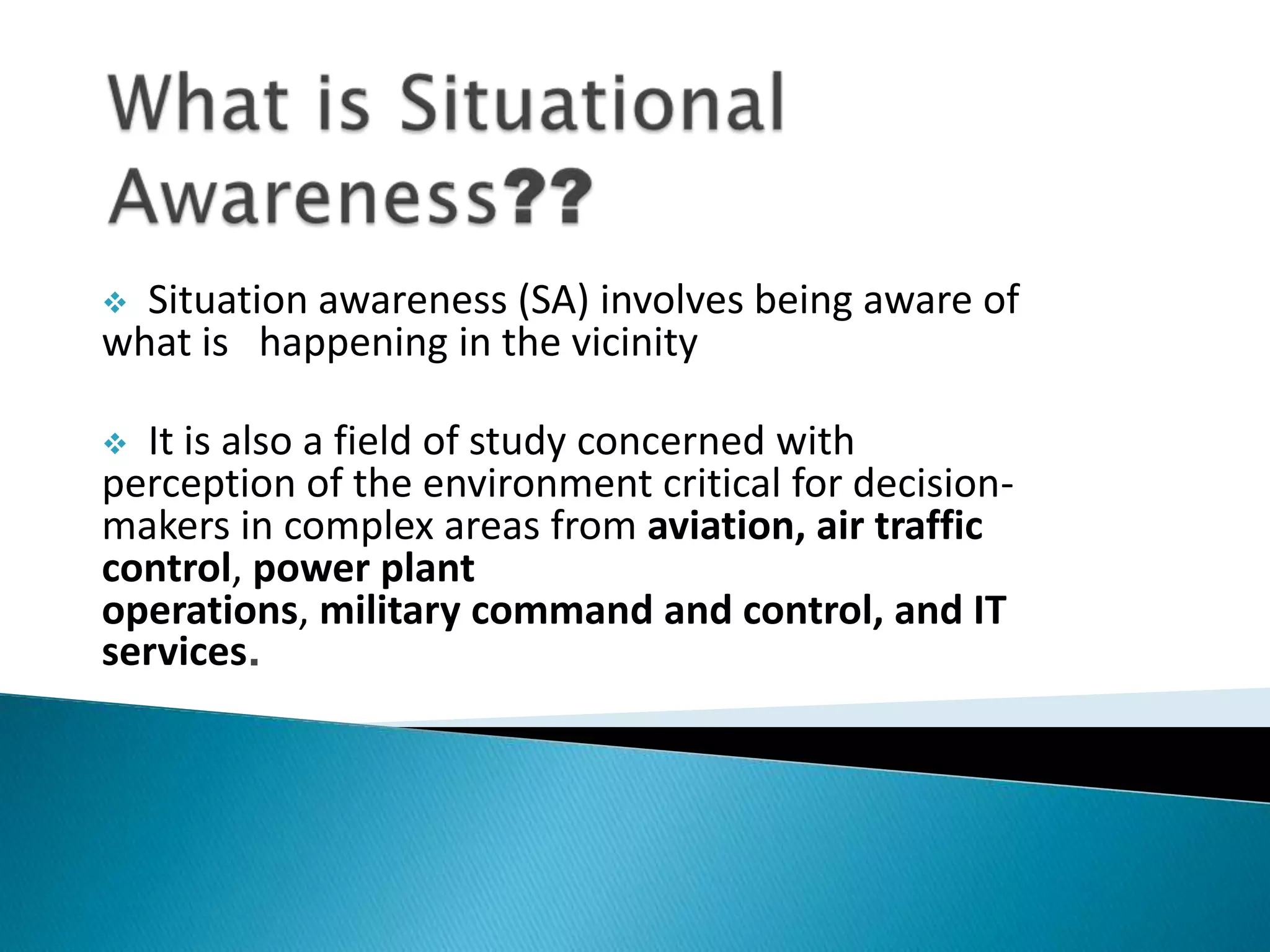  Situation awareness (SA) involves being aware of
what is happening in the vicinity
 It is also a field of study concerned with
perception of the environment critical for decision-
makers in complex areas from aviation, air traffic
control, power plant
operations, military command and control, and IT
services.
 