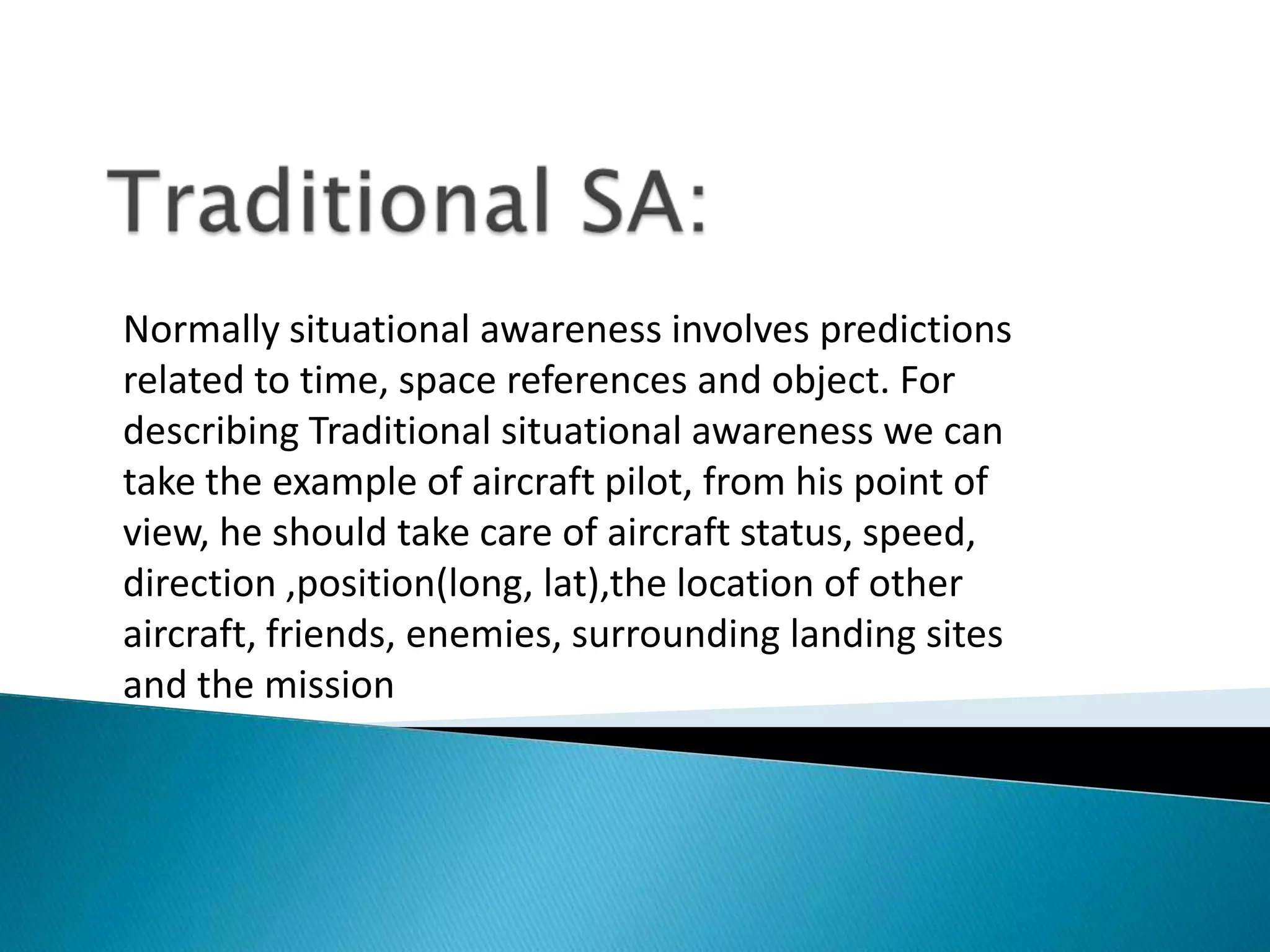 Normally situational awareness involves predictions
related to time, space references and object. For
describing Traditional situational awareness we can
take the example of aircraft pilot, from his point of
view, he should take care of aircraft status, speed,
direction ,position(long, lat),the location of other
aircraft, friends, enemies, surrounding landing sites
and the mission
 