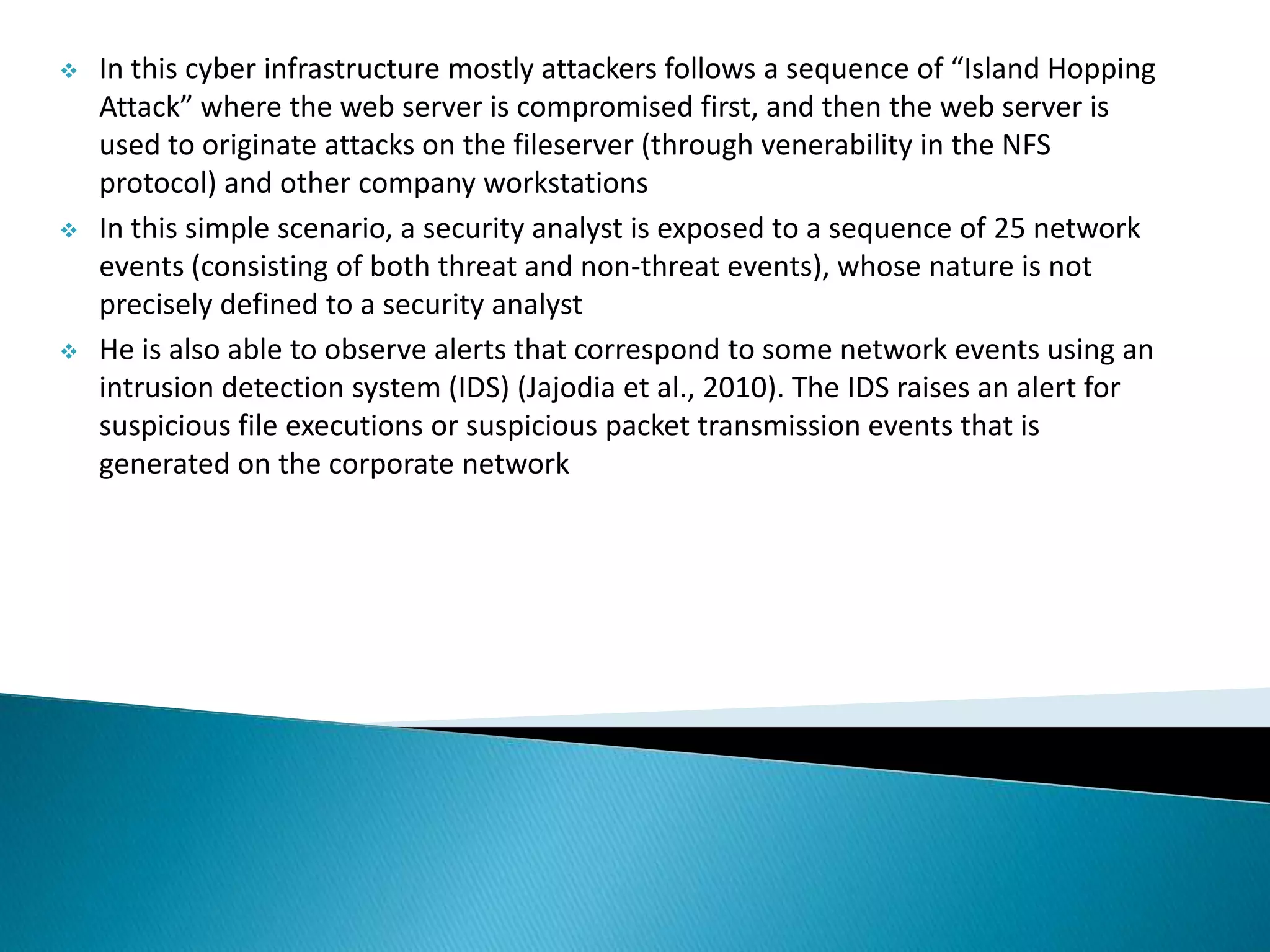  In this cyber infrastructure mostly attackers follows a sequence of “Island Hopping
Attack” where the web server is compromised first, and then the web server is
used to originate attacks on the fileserver (through venerability in the NFS
protocol) and other company workstations
 In this simple scenario, a security analyst is exposed to a sequence of 25 network
events (consisting of both threat and non-threat events), whose nature is not
precisely defined to a security analyst
 He is also able to observe alerts that correspond to some network events using an
intrusion detection system (IDS) (Jajodia et al., 2010). The IDS raises an alert for
suspicious file executions or suspicious packet transmission events that is
generated on the corporate network
 
