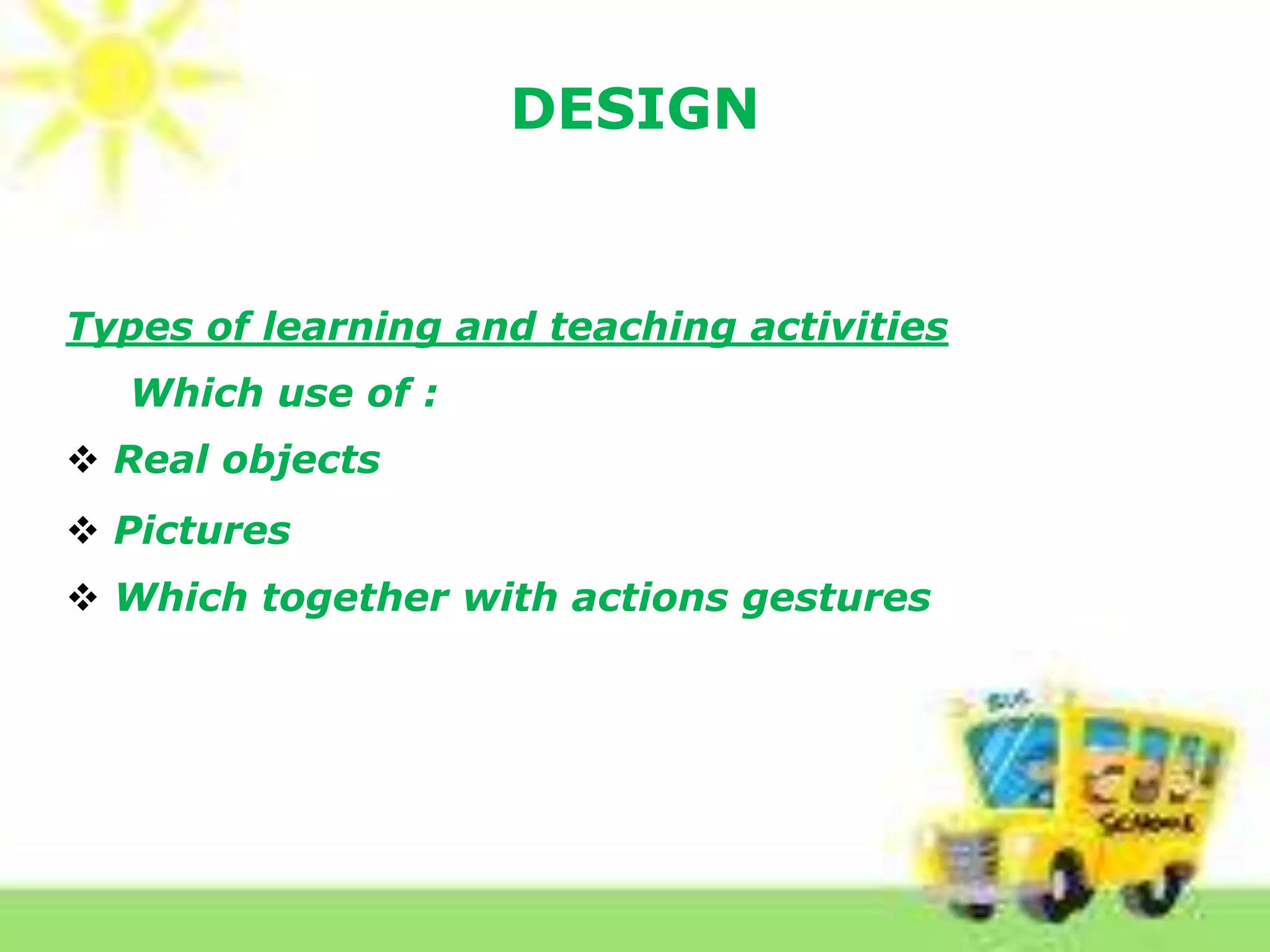 DESIGN
Types of learning and teaching activities
Which use of :
 Real objects
 Pictures of wall charts, flashcards, pictures, stick
 Which together with actions gestures
 