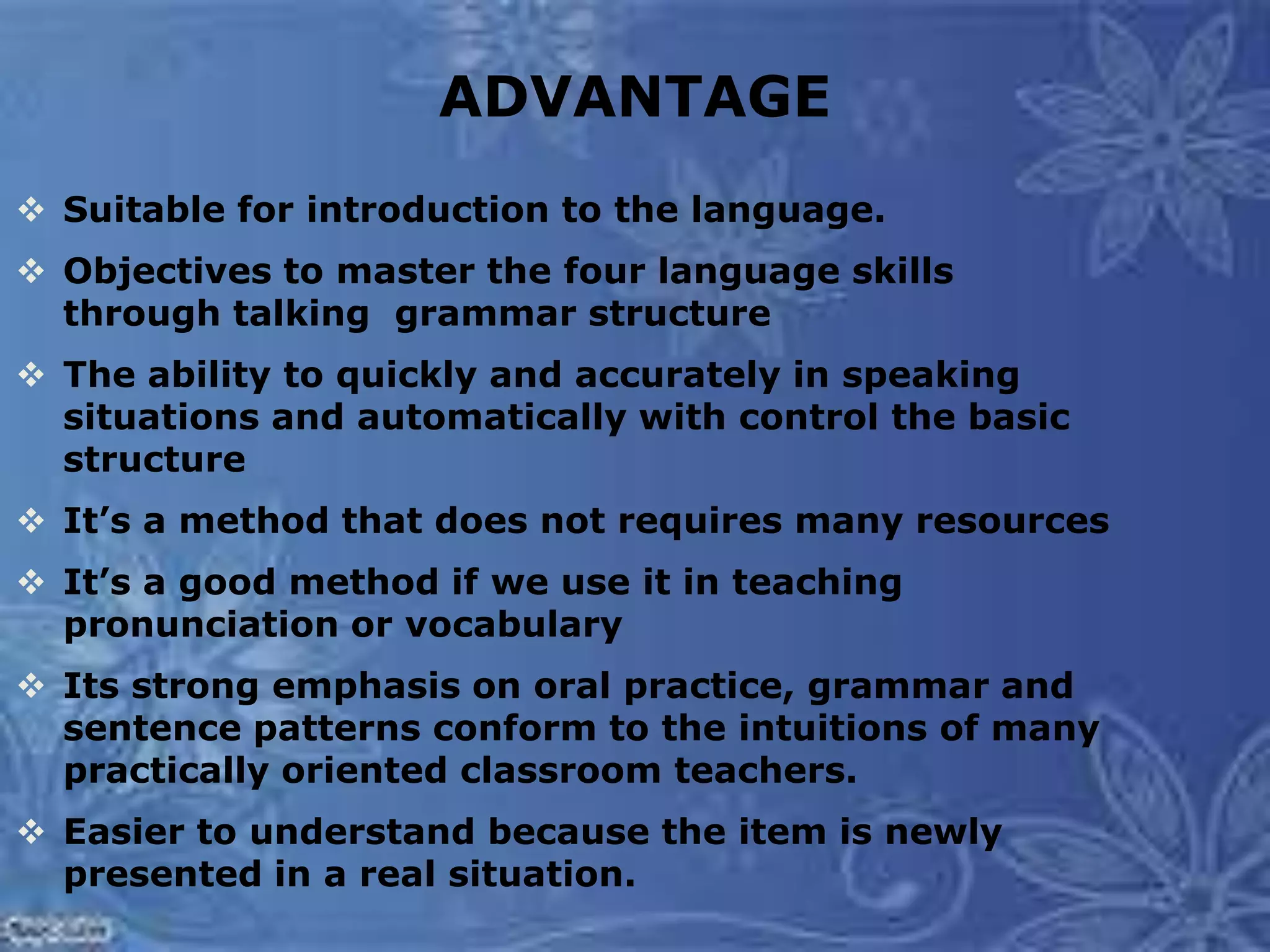 ADVANTAGE
 Suitable for introduction to the language.
 Objectives to master the four language skills
through talking grammar structure
 The ability to quickly and accurately in speaking
situations and automatically with control the basic
structure
 It’s a method that does not requires many resources
 It’s a good method if we use it in teaching
pronunciation or vocabulary
 Its strong emphasis on oral practice, grammar and
sentence patterns conform to the intuitions of many
practically oriented classroom teachers.
 Easier to understand because the item is newly
presented in a real situation.
 