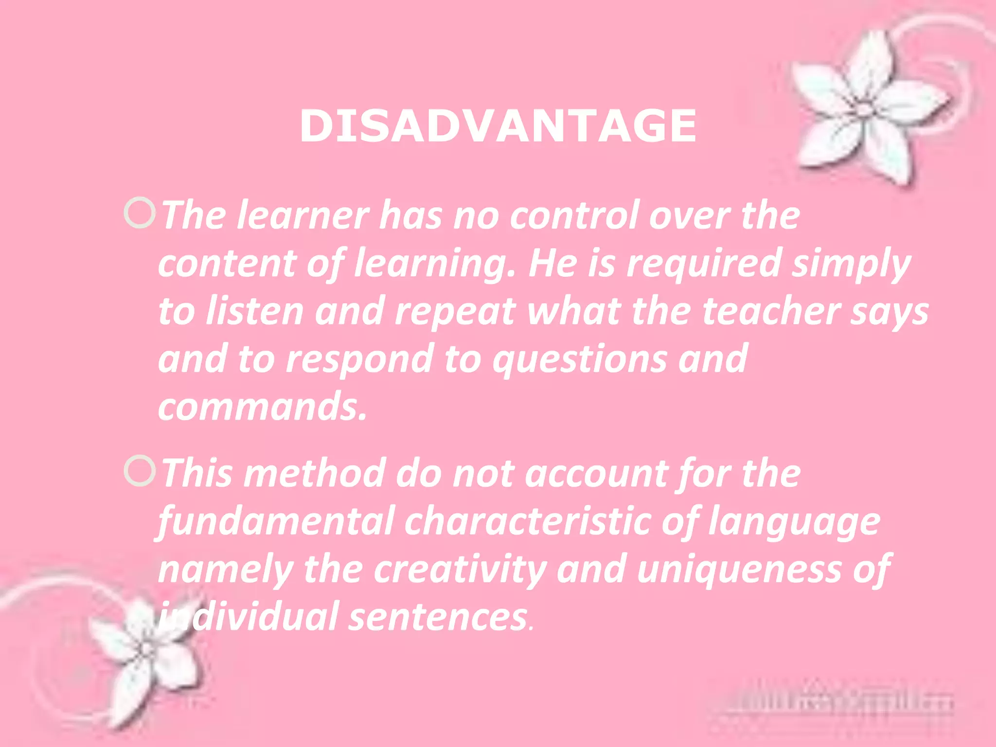 DISADVANTAGE
The learner has no control over the
content of learning. He is required simply
to listen and repeat what the teacher says
and to respond to questions and
commands.
This method do not account for the
fundamental characteristic of language
namely the creativity and uniqueness of
individual sentences.
 
