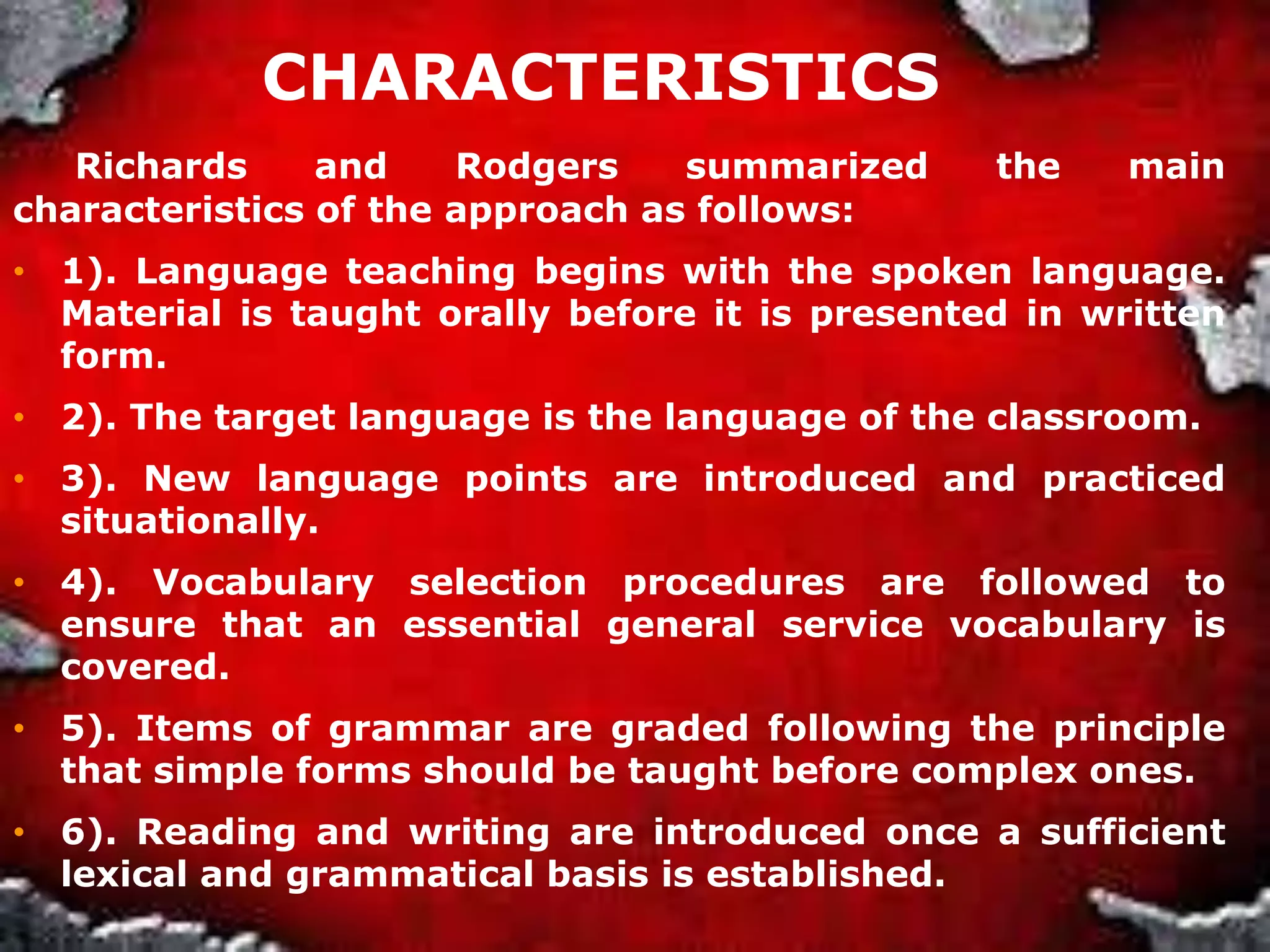 CHARACTERISTICS
Richards and Rodgers summarized the main
characteristics of the approach as follows:
• 1). Language teaching begins with the spoken language.
Material is taught orally before it is presented in written
form.
• 2). The target language is the language of the classroom.
• 3). New language points are introduced and practiced
situationally.
• 4). Vocabulary selection procedures are followed to
ensure that an essential general service vocabulary is
covered.
• 5). Items of grammar are graded following the principle
that simple forms should be taught before complex ones.
• 6). Reading and writing are introduced once a sufficient
lexical and grammatical basis is established.
 