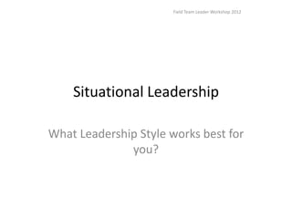 Field Team Leader Workshop 2012




    Situational Leadership

What Leadership Style works best for
              you?
 