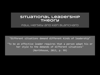 Situational Leadership
                 Theory
          Paul Hersey and Ken Blanchard




 "Different situations demand different kinds of leadership"

"To be an effective leader requires that a person adapt his or
       her style to the demands of different situations"
                   (Northhouse, 2013, p. 99)
 
