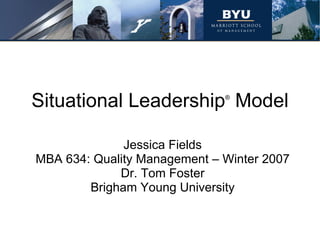 Situational Leadership ®  Model Jessica Fields MBA 634: Quality Management – Winter 2007 Dr. Tom Foster Brigham Young University 
