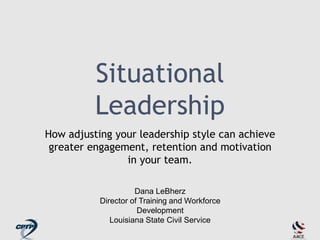 Situational
Leadership
How adjusting your leadership style can achieve
greater engagement, retention and motivation
in your team.
Dana LeBherz
Director of Training and Workforce
Development
Louisiana State Civil Service
 