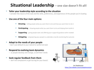 Situational Leadership – one size doesn’t fit all!
Jon Stephenson
https://uk.linkedin.com/in/stephensonjon
• Tailor your leadership style according to the situation
– consider the nature of the task and the skills, preferences, and experience of the people you're leading
• Use one of the four main options:
 Directing – telling people what you want them to do and how you want them to do it
 Participating – showing people what you want them to do and helping them tackle it
 Supporting – giving people tasks and offering your support & guidance when needed
 Delegating – empowering your people to undertake a task & monitoring the outcome
• Adapt to the needs of your people
– don’t just default to your natural or preferred style
• Respond to evolving team dynamics
– as people develop and change, so will their needs
• Seek regular feedback from them
– don’t be complacent or get too big for your boots!
 