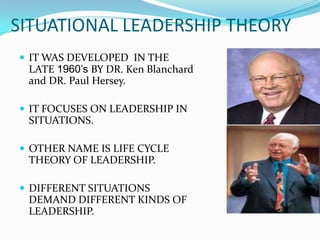 SITUATIONAL LEADERSHIP THEORY
 IT WAS DEVELOPED IN THE
 LATE 1960’s BY DR. Ken Blanchard
 and DR. Paul Hersey.

 IT FOCUSES ON LEADERSHIP IN
 SITUATIONS.

 OTHER NAME IS LIFE CYCLE
 THEORY OF LEADERSHIP.

 DIFFERENT SITUATIONS
 DEMAND DIFFERENT KINDS OF
 LEADERSHIP.
 