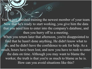 You've just finished training the newest member of your team.
Now that he's ready to start working, you give him the data
that you need him to enter into the company's database, and
then you hurry off to a meeting.
When you return later that afternoon, you're disappointed to
find that he hasn't done anything. He didn't know what to
do, and he didn't have the confidence to ask for help. As a
result, hours have been lost, and now you have to rush to enter
the data on time. Although you may want to blame the
worker, the truth is that you're as much to blame as he is.
How can you avoid situations like this?
 