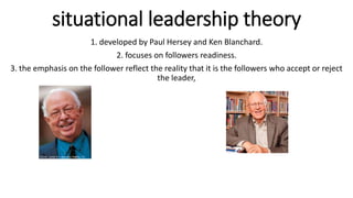 situational leadership theory
1. developed by Paul Hersey and Ken Blanchard.
2. focuses on followers readiness.
3. the emphasis on the follower reflect the reality that it is the followers who accept or reject
the leader,
 