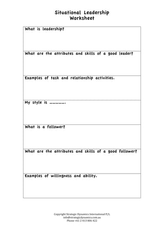 Situational Leadership
Worksheet
Copyright	
  Strategic	
  Dynamics	
  International	
  P/L	
  
info@strategicdynamics.com.au	
  
Phone	
  +61	
  2	
  413	
  806	
  422	
  
What is leadership?
What are the attributes and skills of a good leader?
Examples of task and relationship activities.
My style is …………….
What is a follower?
What are the attributes and skills of a good follower?
Examples of willingness and ability.
 