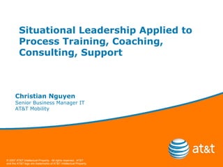 Situational Leadership Applied to Process Training, Coaching, Consulting, Support Christian Nguyen Senior Business Manager IT AT&T Mobility 