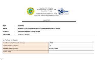 1
Republic of the Philippines
PROVINCE OF SURIGAO DEL SUR
Municipality of Lingig
OFFICE OF THE MUNICIPAL MAYOR
(Local Risk Reduction and Management Office)
FINAL SITREP
FOR : PDRRMO
FROM : MUNICIPAL DISASTER RISK REDUCTION AND MANAGEMENT OFFICE
SUBJECT : Situational Report re: Trough of LPA
DATE/TIME : 2/19/ 2023 / 8:30PM
A. Profile of the Disaster
Area (Province/City/Municipality,Barangay) LINGIG
Type of Disaster / Emergency LPA
Date and Time of Occurrence 2/17/2023 2100H
Present Status
 